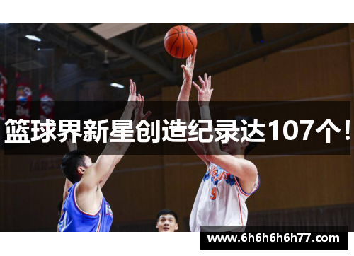篮球界新星创造纪录达107个！